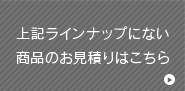 上記ラインナップにない商品のお見積りはこちら