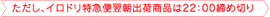 ただし、イロドリ特急便翌朝出荷す商品は22:00締め切り