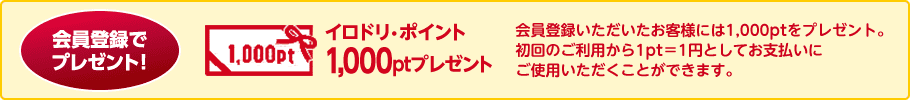 会員登録でプレゼント イロドリ・ポイント1,000ptプレゼント 会員登録いただいたお客様には1,000ptをプレゼント。初回のご利用から1pt＝1円としてお支払いにご使用いただくことができます。