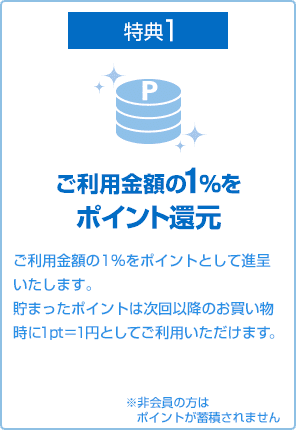 特典1 ご利用金額の1％をポイント還元 ご利用金額の1%をポイントとして進呈いたします。貯まったポイントは次回以降のお買い物時に1pt＝1円としてご利用いただけます。 ※非会員の方はポイントが蓄積されません