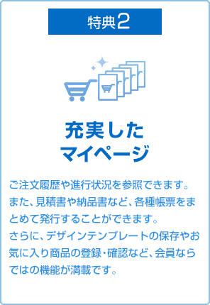 特典2 充実したマイページ ご注文履歴や進行状況を参照できます。また、見積書や請求書兼納品書など、各種帳票をまとめて発行することができます。さらに、デザインテンプレートの保存やお気に入り商品の登録・確認など、会員ならではの機能が満載です。