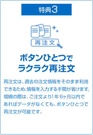 特典3 ボタンひとつでラクラク再注文 再注文は、過去の注文情報をそのまま利用できるため、情報を入力する手間が省けます増刷の際は、ご注文より2年以内であればデータがなくても、ボタンひとつで再注文が可能です。